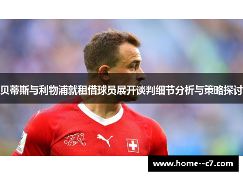 贝蒂斯与利物浦就租借球员展开谈判细节分析与策略探讨