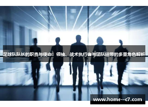 足球队队长的职责与使命：领袖、战术执行者与团队纽带的多重角色解析