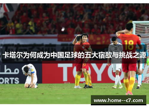 卡塔尔为何成为中国足球的五大宿敌与挑战之源