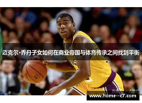 迈克尔·乔丹子女如何在商业帝国与体育传承之间找到平衡