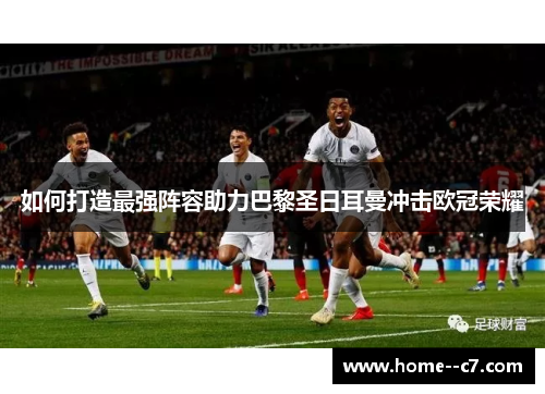 如何打造最强阵容助力巴黎圣日耳曼冲击欧冠荣耀 如何打造最强阵容助力巴黎圣日耳曼冲击欧冠荣耀