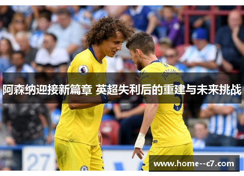 阿森纳迎接新篇章 英超失利后的重建与未来挑战 阿森纳迎接新篇章 英超失利后的重建与未来挑战