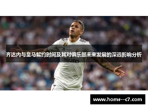 齐达内与皇马解约时间及其对俱乐部未来发展的深远影响分析
