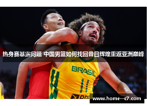 热身赛暴露问题 中国男篮如何找回昔日辉煌重返亚洲巅峰 热身赛暴露问题 中国男篮如何找回昔日辉煌重返亚洲巅峰