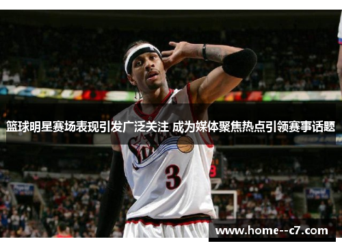 篮球明星赛场表现引发广泛关注 成为媒体聚焦热点引领赛事话题