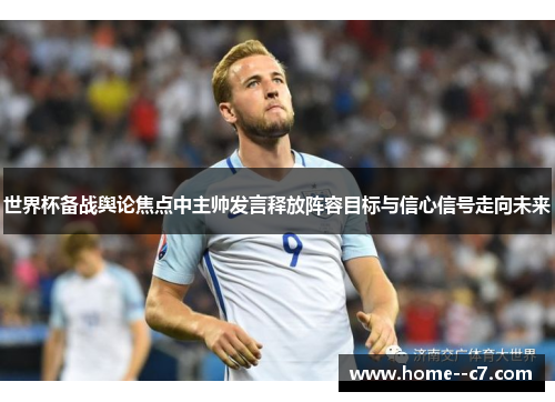 世界杯备战舆论焦点中主帅发言释放阵容目标与信心信号走向未来 世界杯备战舆论焦点中主帅发言释放阵容目标与信心信号走向未来