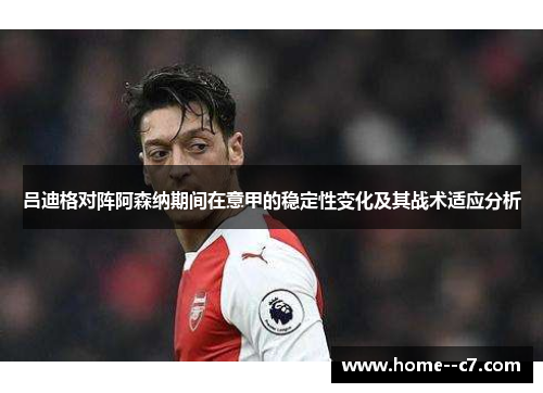 吕迪格对阵阿森纳期间在意甲的稳定性变化及其战术适应分析 吕迪格对阵阿森纳期间在意甲的稳定性变化及其战术适应分析
