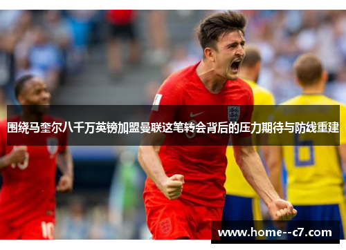 围绕马奎尔八千万英镑加盟曼联这笔转会背后的压力期待与防线重建