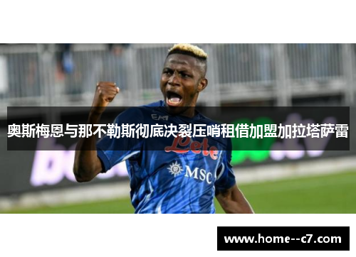 奥斯梅恩与那不勒斯彻底决裂压哨租借加盟加拉塔萨雷 奥斯梅恩与那不勒斯彻底决裂压哨租借加盟加拉塔萨雷