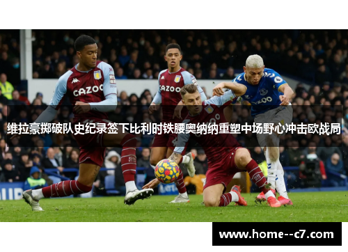 维拉豪掷破队史纪录签下比利时铁腰奥纳纳重塑中场野心冲击欧战局