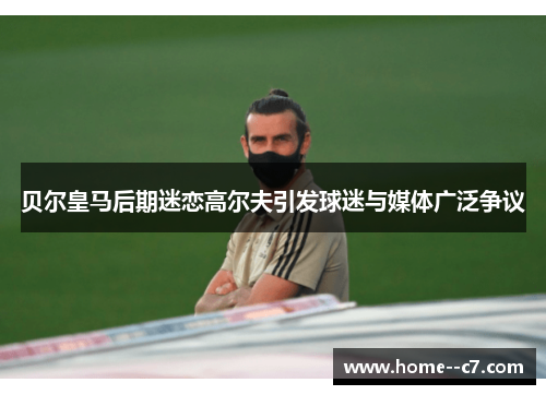 贝尔皇马后期迷恋高尔夫引发球迷与媒体广泛争议