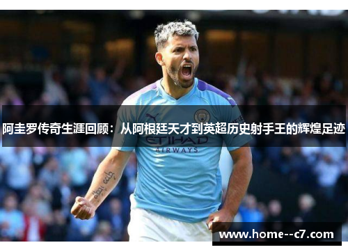 阿圭罗传奇生涯回顾：从阿根廷天才到英超历史射手王的辉煌足迹