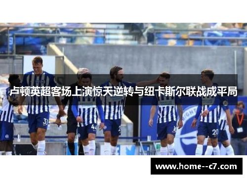 卢顿英超客场上演惊天逆转与纽卡斯尔联战成平局