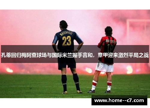 孔蒂回归梅阿查球场与国际米兰握手言和，意甲迎来激烈平局之战
