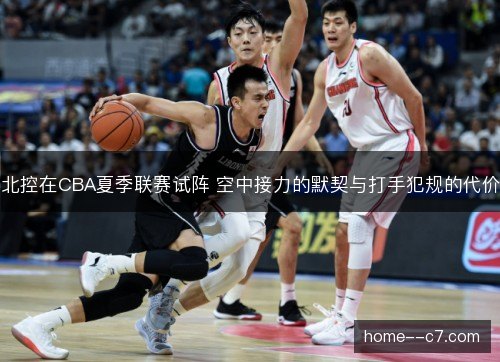 北控在CBA夏季联赛试阵 空中接力的默契与打手犯规的代价